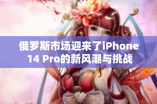 俄罗斯市场迎来了iPhone 14 Pro的新风潮与挑战