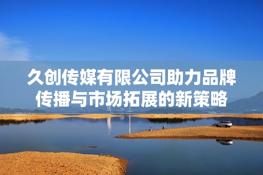 久创传媒有限公司助力品牌传播与市场拓展的新策略