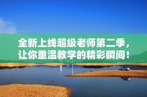 全新上线超级老师第二季，让你重温教学的精彩瞬间！