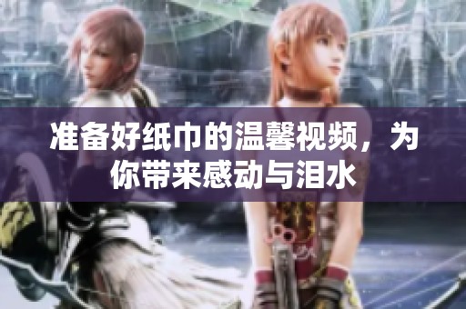 准备好纸巾的温馨视频，为你带来感动与泪水