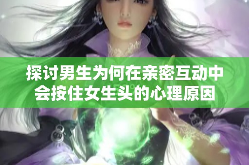 探讨男生为何在亲密互动中会按住女生头的心理原因