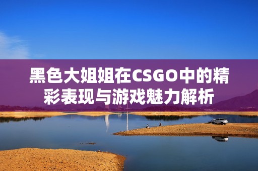 黑色大姐姐在CSGO中的精彩表现与游戏魅力解析