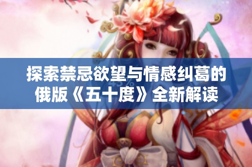 探索禁忌欲望与情感纠葛的俄版《五十度》全新解读
