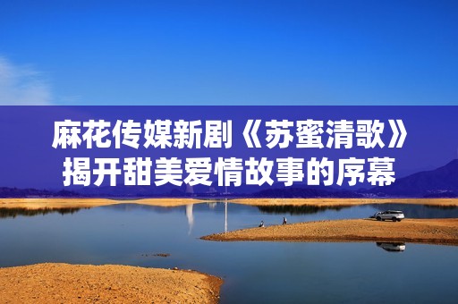 麻花传媒新剧《苏蜜清歌》揭开甜美爱情故事的序幕