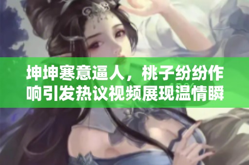 坤坤寒意逼人，桃子纷纷作响引发热议视频展现温情瞬间