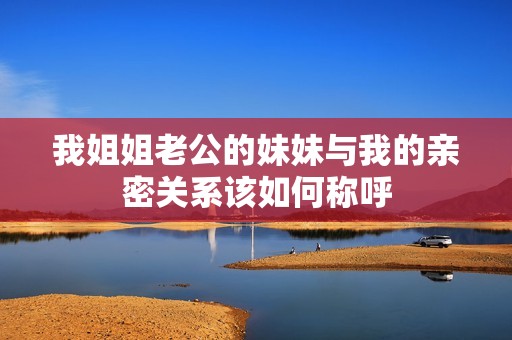 我姐姐老公的妹妹与我的亲密关系该如何称呼
