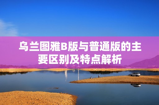 乌兰图雅B版与普通版的主要区别及特点解析