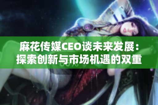 麻花传媒CEO谈未来发展：探索创新与市场机遇的双重道路