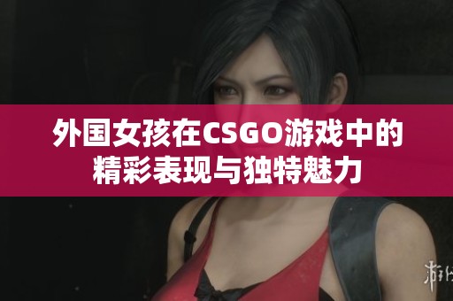 外国女孩在CSGO游戏中的精彩表现与独特魅力