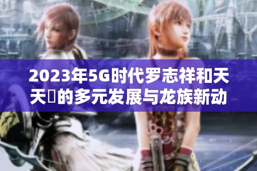 2023年5G时代罗志祥和天天奭的多元发展与龙族新动态