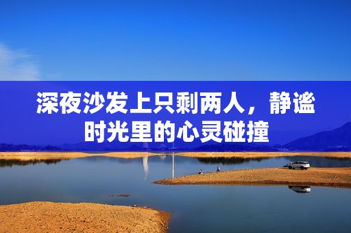 深夜沙发上只剩两人，静谧时光里的心灵碰撞