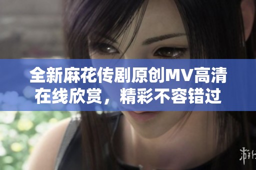 全新麻花传剧原创MV高清在线欣赏，精彩不容错过