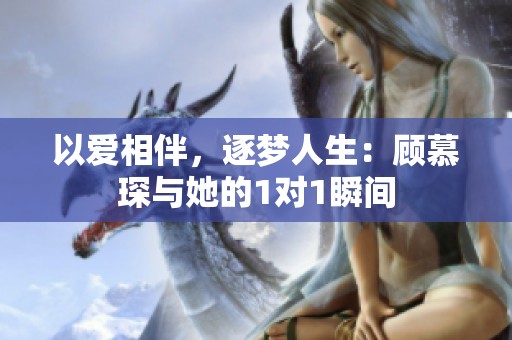 以爱相伴，逐梦人生：顾慕琛与她的1对1瞬间