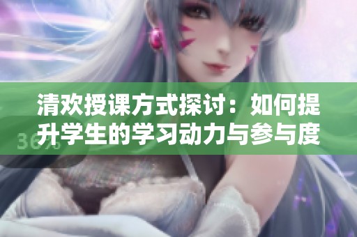 清欢授课方式探讨：如何提升学生的学习动力与参与度