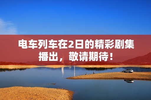 电车列车在2日的精彩剧集播出，敬请期待！