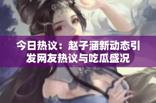 今日热议：赵子涵新动态引发网友热议与吃瓜盛况