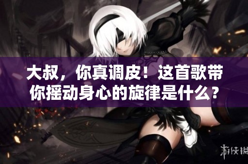 大叔，你真调皮！这首歌带你摇动身心的旋律是什么？