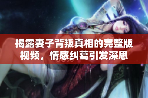 揭露妻子背叛真相的完整版视频，情感纠葛引发深思