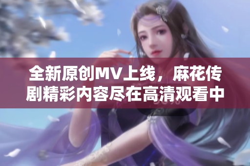 全新原创MV上线，麻花传剧精彩内容尽在高清观看中