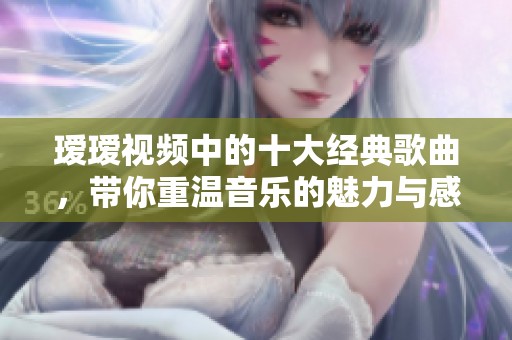 瑷瑷视频中的十大经典歌曲，带你重温音乐的魅力与感动