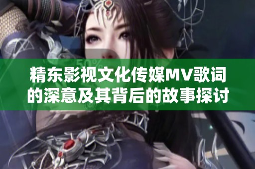 精东影视文化传媒MV歌词的深意及其背后的故事探讨