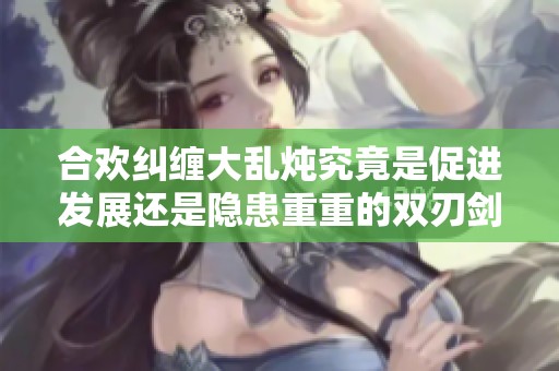 合欢纠缠大乱炖究竟是促进发展还是隐患重重的双刃剑