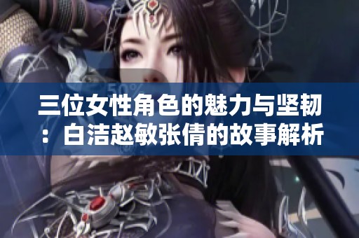 三位女性角色的魅力与坚韧：白洁赵敏张倩的故事解析