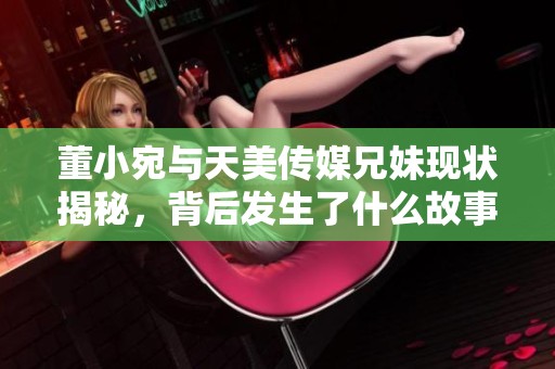 董小宛与天美传媒兄妹现状揭秘，背后发生了什么故事？
