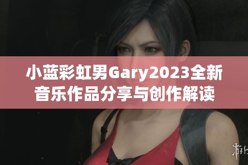 小蓝彩虹男Gary2023全新音乐作品分享与创作解读