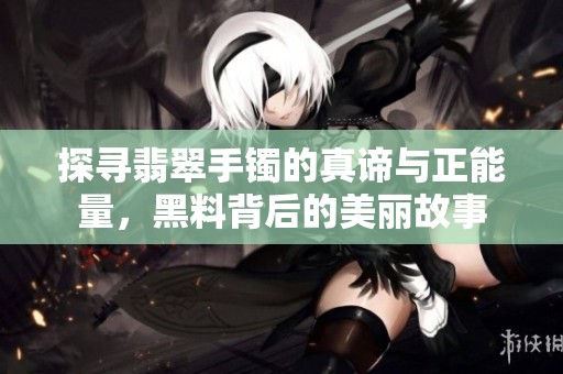 探寻翡翠手镯的真谛与正能量，黑料背后的美丽故事