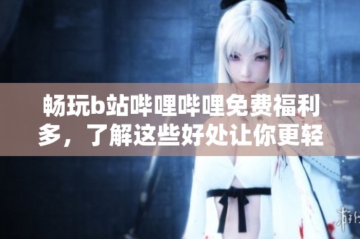 畅玩b站哔哩哔哩免费福利多，了解这些好处让你更轻松
