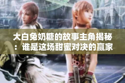 大白兔奶糖的故事主角揭秘：谁是这场甜蜜对决的赢家？