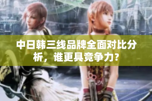 中日韩三线品牌全面对比分析，谁更具竞争力？