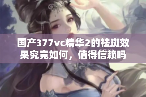 国产377vc精华2的祛斑效果究竟如何，值得信赖吗