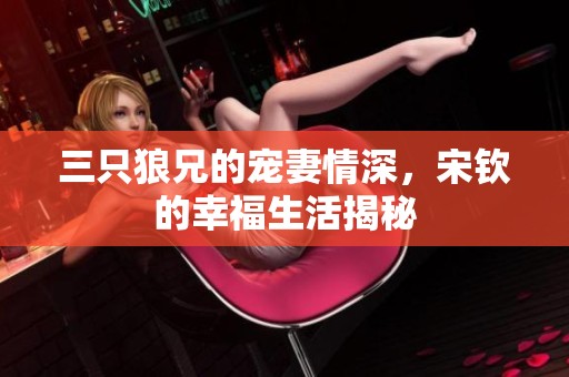 三只狼兄的宠妻情深，宋钦的幸福生活揭秘
