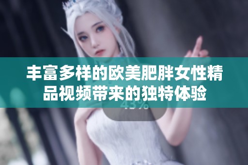 丰富多样的欧美肥胖女性精品视频带来的独特体验