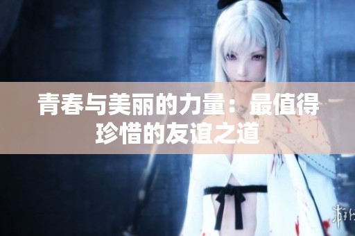 青春与美丽的力量：最值得珍惜的友谊之道