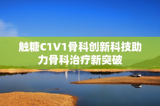 触糖C1V1骨科创新科技助力骨科治疗新突破