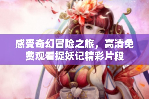 感受奇幻冒险之旅，高清免费观看捉妖记精彩片段