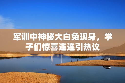 军训中神秘大白兔现身，学子们惊喜连连引热议
