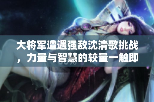 大将军遭遇强敌沈清歌挑战，力量与智慧的较量一触即发