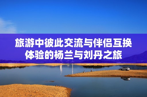 旅游中彼此交流与伴侣互换体验的杨兰与刘丹之旅