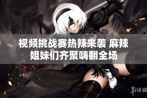 视频挑战赛热辣来袭 麻辣姐妹们齐聚嗨翻全场