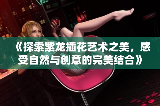 《探索紫龙插花艺术之美，感受自然与创意的完美结合》