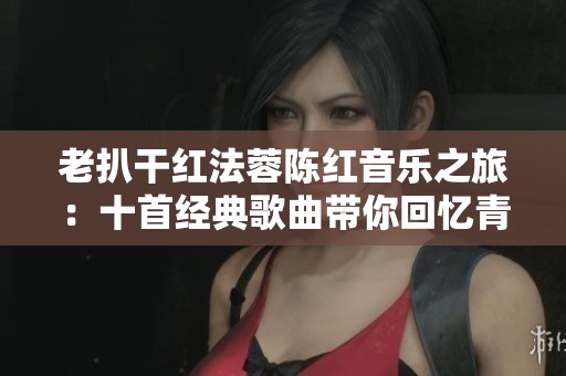老扒干红法蓉陈红音乐之旅：十首经典歌曲带你回忆青春