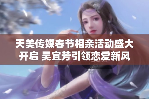 天美传媒春节相亲活动盛大开启 吴宜芳引领恋爱新风潮
