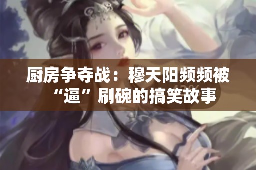 厨房争夺战：穆天阳频频被“逼”刷碗的搞笑故事
