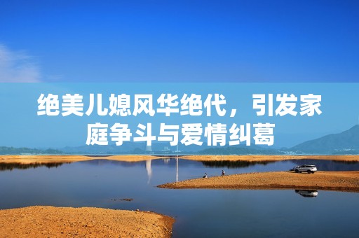 绝美儿媳风华绝代，引发家庭争斗与爱情纠葛