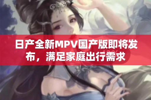日产全新MPV国产版即将发布，满足家庭出行需求