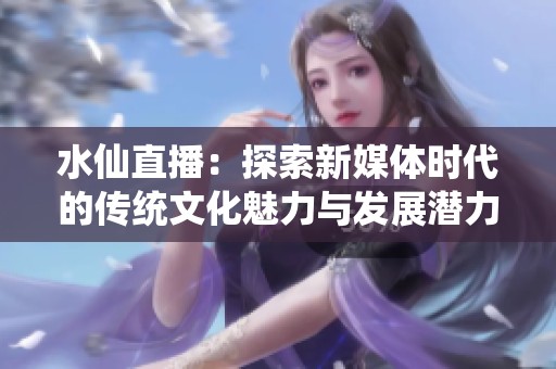 水仙直播：探索新媒体时代的传统文化魅力与发展潜力